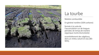 La tourbe
Matière combustible
En général noirâtre (50% carbone)
formée à la suite de
l'accumulation sur de longues
périodes de temps de matière
organique morte (5cm/siècle)
essentiellement des végétaux,
dans un milieu saturé en eau (80-
90%).
 