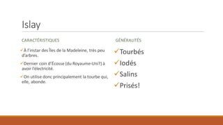 Islay
CARACTÉRISTIQUES
✓À l’instar des Îles de la Madeleine, très peu
d’arbres.
✓Dernier coin d’Écosse (du Royaume-Uni?) à
avoir l’électricité.
✓On utilise donc principalement la tourbe qui,
elle, abonde.
GÉNÉRALITÉS
✓Tourbés
✓Iodés
✓Salins
✓Prisés!
 