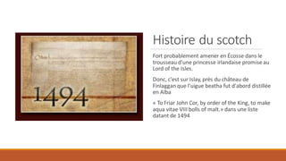 Histoire du scotch
Fort probablement amener en Écosse dans le
trousseau d'une princesse irlandaise promise au
Lord of the Isles.
Donc, c'est sur Islay, près du château de
Finlaggan que l'uigue beatha fut d'abord distillée
en Alba
« To Friar John Cor, by order of the King, to make
aqua vitae VIII bolls of malt.» dans une liste
datant de 1494
 