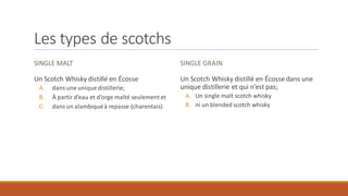 Les types de scotchs
SINGLE MALT
Un Scotch Whisky distillé en Écosse
A. dans une unique distillerie;
B. À partir d’eau et d’orge malté seulement et
C. dans un alambiquéà repasse (charentais)
SINGLE GRAIN
Un Scotch Whisky distillé en Écosse dans une
unique distillerie et qui n’est pas;
A. Un single malt scotch whisky
B. ni un blended scotch whisky
 