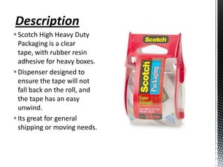 Description
 Scotch High Heavy Duty
  Packaging is a clear
  tape, with rubber resin
  adhesive for heavy boxes.
 Dispenser designed to
  ensure the tape will not
  fall back on the roll, and
  the tape has an easy
  unwind.
 Its great for general
  shipping or moving needs.
 