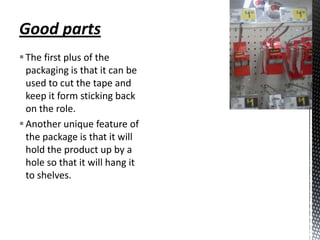 Good parts
 The first plus of the
  packaging is that it can be
  used to cut the tape and
  keep it form sticking back
  on the role.
 Another unique feature of
  the package is that it will
  hold the product up by a
  hole so that it will hang it
  to shelves.
 