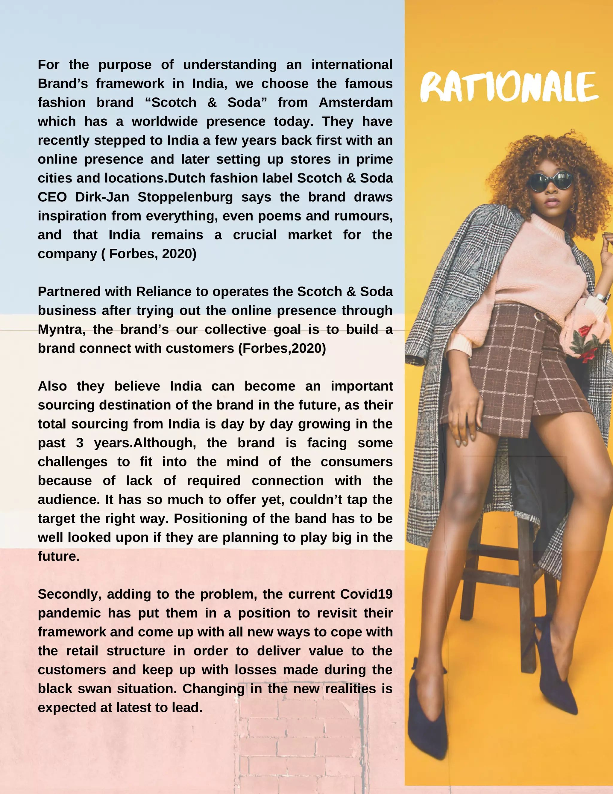 For the purpose of understanding an international
Brand’s framework in India, we choose the famous
fashion brand “Scotch & Soda” from Amsterdam
which has a worldwide presence today. They have
recently stepped to India a few years back first with an
online presence and later setting up stores in prime
cities and locations.Dutch fashion label Scotch & Soda
CEO Dirk-Jan Stoppelenburg says the brand draws
inspiration from everything, even poems and rumours,
and that India remains a crucial market for the
company ( Forbes, 2020)
Partnered with Reliance to operates the Scotch & Soda
business after trying out the online presence through
Myntra, the brand’s our collective goal is to build a
brand connect with customers (Forbes,2020)
Also they believe India can become an important
sourcing destination of the brand in the future, as their
total sourcing from India is day by day growing in the
past 3 years.Although, the brand is facing some
challenges to fit into the mind of the consumers
because of lack of required connection with the
audience. It has so much to offer yet, couldn’t tap the
target the right way. Positioning of the band has to be
well looked upon if they are planning to play big in the
future.
Secondly, adding to the problem, the current Covid19
pandemic has put them in a position to revisit their
framework and come up with all new ways to cope with
the retail structure in order to deliver value to the
customers and keep up with losses made during the
black swan situation. Changing in the new realities is
expected at latest to lead.
RATIONALE
 