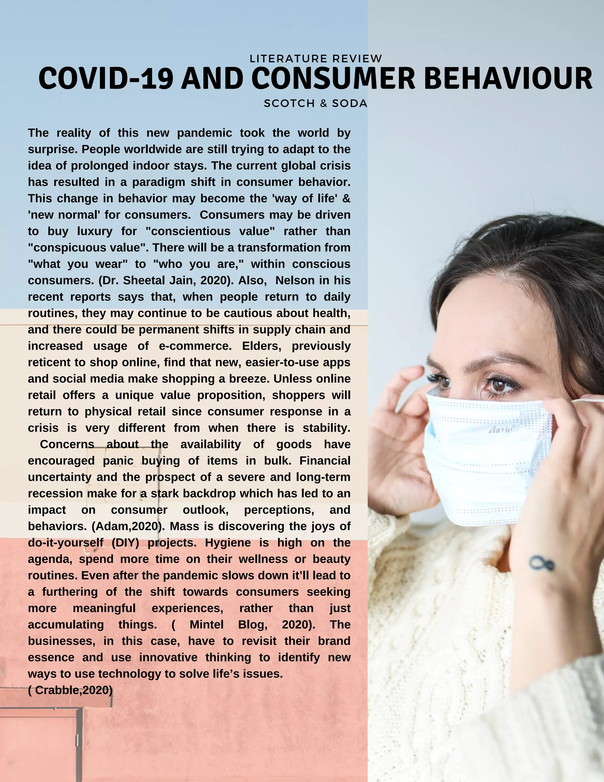 COVID-19 AND CONSUMER BEHAVIOUR
SCOTCH & SODA
LITERATURE REVIEW
The reality of this new pandemic took the world by
surprise. People worldwide are still trying to adapt to the
idea of prolonged indoor stays. The current global crisis
has resulted in a paradigm shift in consumer behavior.
This change in behavior may become the 'way of life' &
'new normal' for consumers. Consumers may be driven
to buy luxury for "conscientious value" rather than
"conspicuous value". There will be a transformation from
"what you wear" to "who you are," within conscious
consumers. (Dr. Sheetal Jain, 2020). Also, Nelson in his
recent reports says that, when people return to daily
routines, they may continue to be cautious about health,
and there could be permanent shifts in supply chain and
increased usage of e-commerce. Elders, previously
reticent to shop online, find that new, easier-to-use apps
and social media make shopping a breeze. Unless online
retail offers a unique value proposition, shoppers will
return to physical retail since consumer response in a
crisis is very different from when there is stability.
Concerns about the availability of goods have
encouraged panic buying of items in bulk. Financial
uncertainty and the prospect of a severe and long-term
recession make for a stark backdrop which has led to an
impact on consumer outlook, perceptions, and
behaviors. (Adam,2020). Mass is discovering the joys of
do-it-yourself (DIY) projects. Hygiene is high on the
agenda, spend more time on their wellness or beauty
routines. Even after the pandemic slows down it’ll lead to
a furthering of the shift towards consumers seeking
more meaningful experiences, rather than just
accumulating things. ( Mintel Blog, 2020). The
businesses, in this case, have to revisit their brand
essence and use innovative thinking to identify new
ways to use technology to solve life’s issues.
( Crabble,2020)
 