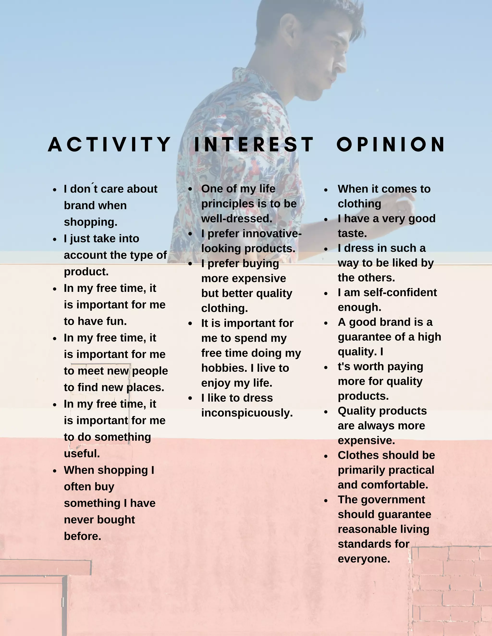 I don ́t care about
brand when
shopping.
I just take into
account the type of
product.
In my free time, it
is important for me
to have fun.
In my free time, it
is important for me
to meet new people
to find new places.
In my free time, it
is important for me
to do something
useful.
When shopping I
often buy
something I have
never bought
before.
One of my life
principles is to be
well-dressed.
I prefer innovative-
looking products.
I prefer buying
more expensive
but better quality
clothing.
It is important for
me to spend my
free time doing my
hobbies. I live to
enjoy my life.
I like to dress
inconspicuously.
When it comes to
clothing
I have a very good
taste.
I dress in such a
way to be liked by
the others.
I am self-confident
enough.
A good brand is a
guarantee of a high
quality. I
t's worth paying
more for quality
products.
Quality products
are always more
expensive.
Clothes should be
primarily practical
and comfortable.
The government
should guarantee
reasonable living
standards for
everyone.
A C T I V I T Y I N T E R E S T O P I N I O N
 