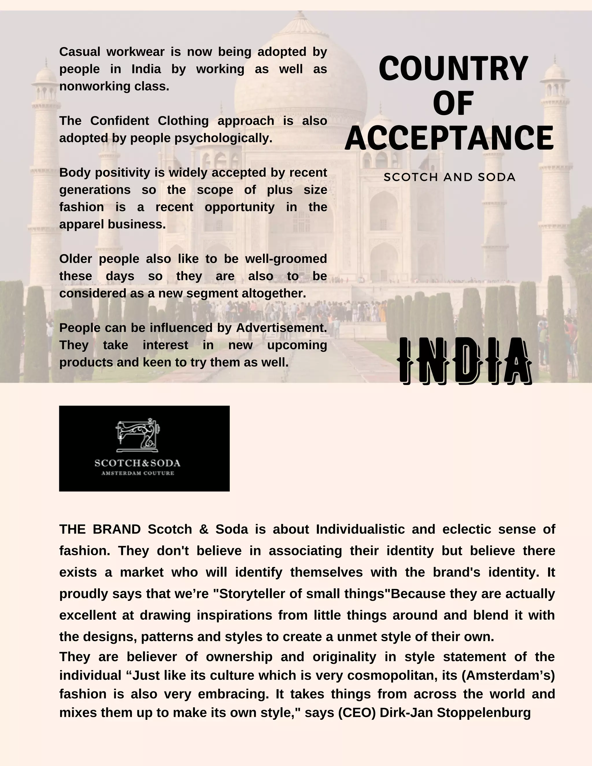 Casual workwear is now being adopted by
people in India by working as well as
nonworking class.
The Confident Clothing approach is also
adopted by people psychologically.
Body positivity is widely accepted by recent
generations so the scope of plus size
fashion is a recent opportunity in the
apparel business.
Older people also like to be well-groomed
these days so they are also to be
considered as a new segment altogether.
People can be influenced by Advertisement.
They take interest in new upcoming
products and keen to try them as well.
COUNTRY
OF
ACCEPTANCE
SCOTCH AND SODA
THE BRAND Scotch & Soda is about Individualistic and eclectic sense of
fashion. They don't believe in associating their identity but believe there
exists a market who will identify themselves with the brand's identity. It
proudly says that we’re "Storyteller of small things"Because they are actually
excellent at drawing inspirations from little things around and blend it with
the designs, patterns and styles to create a unmet style of their own.
They are believer of ownership and originality in style statement of the
individual “Just like its culture which is very cosmopolitan, its (Amsterdam’s)
fashion is also very embracing. It takes things from across the world and
mixes them up to make its own style," says (CEO) Dirk-Jan Stoppelenburg
INDIA
 