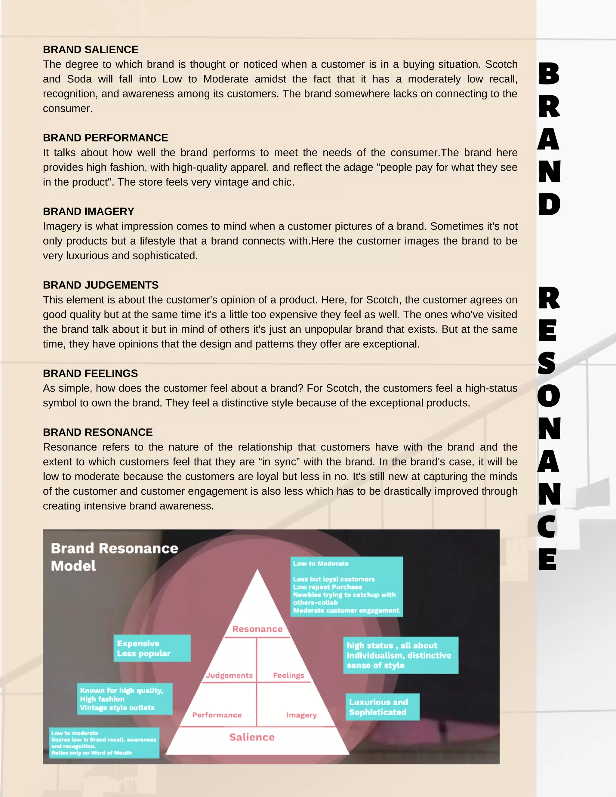 BRAND SALIENCE
The degree to which brand is thought or noticed when a customer is in a buying situation. Scotch
and Soda will fall into Low to Moderate amidst the fact that it has a moderately low recall,
recognition, and awareness among its customers. The brand somewhere lacks on connecting to the
consumer.
BRAND PERFORMANCE
It talks about how well the brand performs to meet the needs of the consumer.The brand here
provides high fashion, with high-quality apparel. and reflect the adage "people pay for what they see
in the product". The store feels very vintage and chic.
BRAND IMAGERY
Imagery is what impression comes to mind when a customer pictures of a brand. Sometimes it's not
only products but a lifestyle that a brand connects with.Here the customer images the brand to be
very luxurious and sophisticated.
BRAND JUDGEMENTS
This element is about the customer's opinion of a product. Here, for Scotch, the customer agrees on
good quality but at the same time it's a little too expensive they feel as well. The ones who've visited
the brand talk about it but in mind of others it's just an unpopular brand that exists. But at the same
time, they have opinions that the design and patterns they offer are exceptional.
BRAND FEELINGS
As simple, how does the customer feel about a brand? For Scotch, the customers feel a high-status
symbol to own the brand. They feel a distinctive style because of the exceptional products.
BRAND RESONANCE
Resonance refers to the nature of the relationship that customers have with the brand and the
extent to which customers feel that they are “in sync” with the brand. In the brand's case, it will be
low to moderate because the customers are loyal but less in no. It's still new at capturing the minds
of the customer and customer engagement is also less which has to be drastically improved through
creating intensive brand awareness.
b
r
a
n
d
r
e
s
o
n
a
n
c
e
 