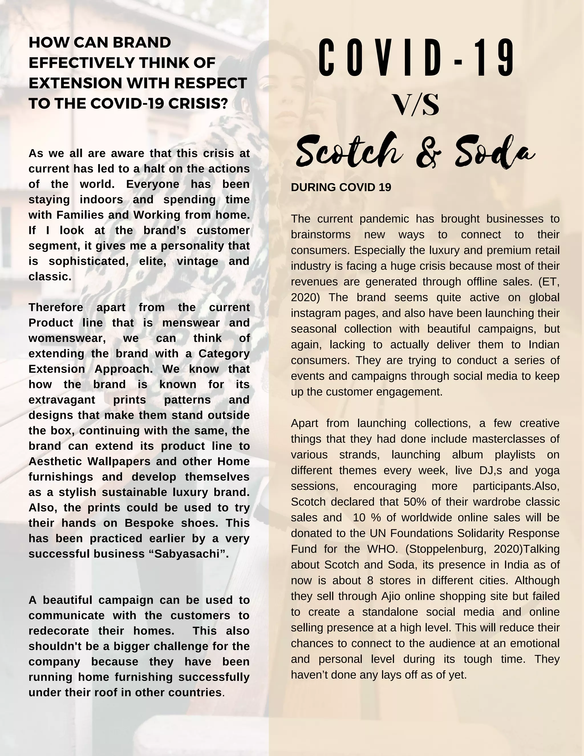 HOW CAN BRAND
EFFECTIVELY THINK OF
EXTENSION WITH RESPECT
TO THE COVID-19 CRISIS?
As we all are aware that this crisis at
current has led to a halt on the actions
of the world. Everyone has been
staying indoors and spending time
with Families and Working from home.
If I look at the brand’s customer
segment, it gives me a personality that
is sophisticated, elite, vintage and
classic.
Therefore apart from the current
Product line that is menswear and
womenswear, we can think of
extending the brand with a Category
Extension Approach. We know that
how the brand is known for its
extravagant prints patterns and
designs that make them stand outside
the box, continuing with the same, the
brand can extend its product line to
Aesthetic Wallpapers and other Home
furnishings and develop themselves
as a stylish sustainable luxury brand.
Also, the prints could be used to try
their hands on Bespoke shoes. This
has been practiced earlier by a very
successful business “Sabyasachi”.
A beautiful campaign can be used to
communicate with the customers to
redecorate their homes. This also
shouldn't be a bigger challenge for the
company because they have been
running home furnishing successfully
under their roof in other countries.
C O V I D - 1 9
Scotch & Soda
V/S
DURING COVID 19
The current pandemic has brought businesses to
brainstorms new ways to connect to their
consumers. Especially the luxury and premium retail
industry is facing a huge crisis because most of their
revenues are generated through offline sales. (ET,
2020) The brand seems quite active on global
instagram pages, and also have been launching their
seasonal collection with beautiful campaigns, but
again, lacking to actually deliver them to Indian
consumers. They are trying to conduct a series of
events and campaigns through social media to keep
up the customer engagement.
Apart from launching collections, a few creative
things that they had done include masterclasses of
various strands, launching album playlists on
different themes every week, live DJ,s and yoga
sessions, encouraging more participants.Also,
Scotch declared that 50% of their wardrobe classic
sales and 10 % of worldwide online sales will be
donated to the UN Foundations Solidarity Response
Fund for the WHO. (Stoppelenburg, 2020)Talking
about Scotch and Soda, its presence in India as of
now is about 8 stores in different cities. Although
they sell through Ajio online shopping site but failed
to create a standalone social media and online
selling presence at a high level. This will reduce their
chances to connect to the audience at an emotional
and personal level during its tough time. They
haven’t done any lays off as of yet.
 
