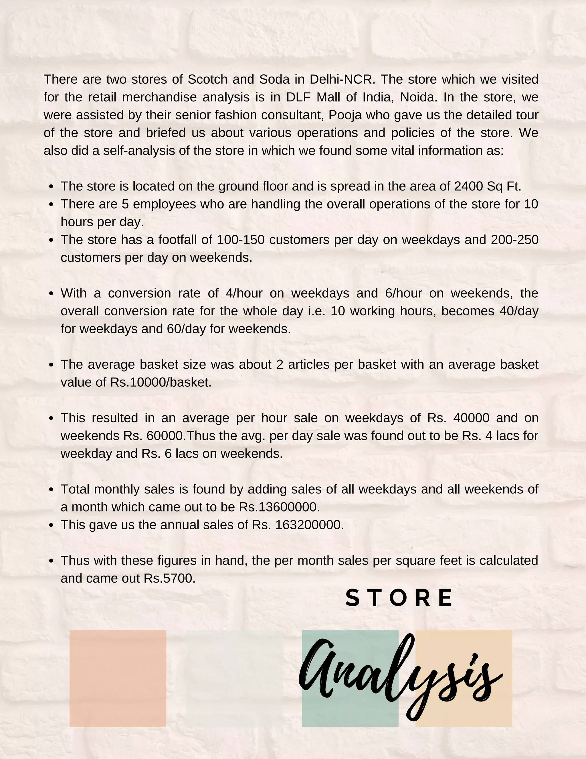 The store is located on the ground floor and is spread in the area of 2400 Sq Ft.
There are 5 employees who are handling the overall operations of the store for 10
hours per day.
The store has a footfall of 100-150 customers per day on weekdays and 200-250
customers per day on weekends.
With a conversion rate of 4/hour on weekdays and 6/hour on weekends, the
overall conversion rate for the whole day i.e. 10 working hours, becomes 40/day
for weekdays and 60/day for weekends.
The average basket size was about 2 articles per basket with an average basket
value of Rs.10000/basket.
This resulted in an average per hour sale on weekdays of Rs. 40000 and on
weekends Rs. 60000.Thus the avg. per day sale was found out to be Rs. 4 lacs for
weekday and Rs. 6 lacs on weekends.
Total monthly sales is found by adding sales of all weekdays and all weekends of
a month which came out to be Rs.13600000.
This gave us the annual sales of Rs. 163200000.
Thus with these figures in hand, the per month sales per square feet is calculated
and came out Rs.5700.
There are two stores of Scotch and Soda in Delhi-NCR. The store which we visited
for the retail merchandise analysis is in DLF Mall of India, Noida. In the store, we
were assisted by their senior fashion consultant, Pooja who gave us the detailed tour
of the store and briefed us about various operations and policies of the store. We
also did a self-analysis of the store in which we found some vital information as:
Analysis
S T O R E
 
