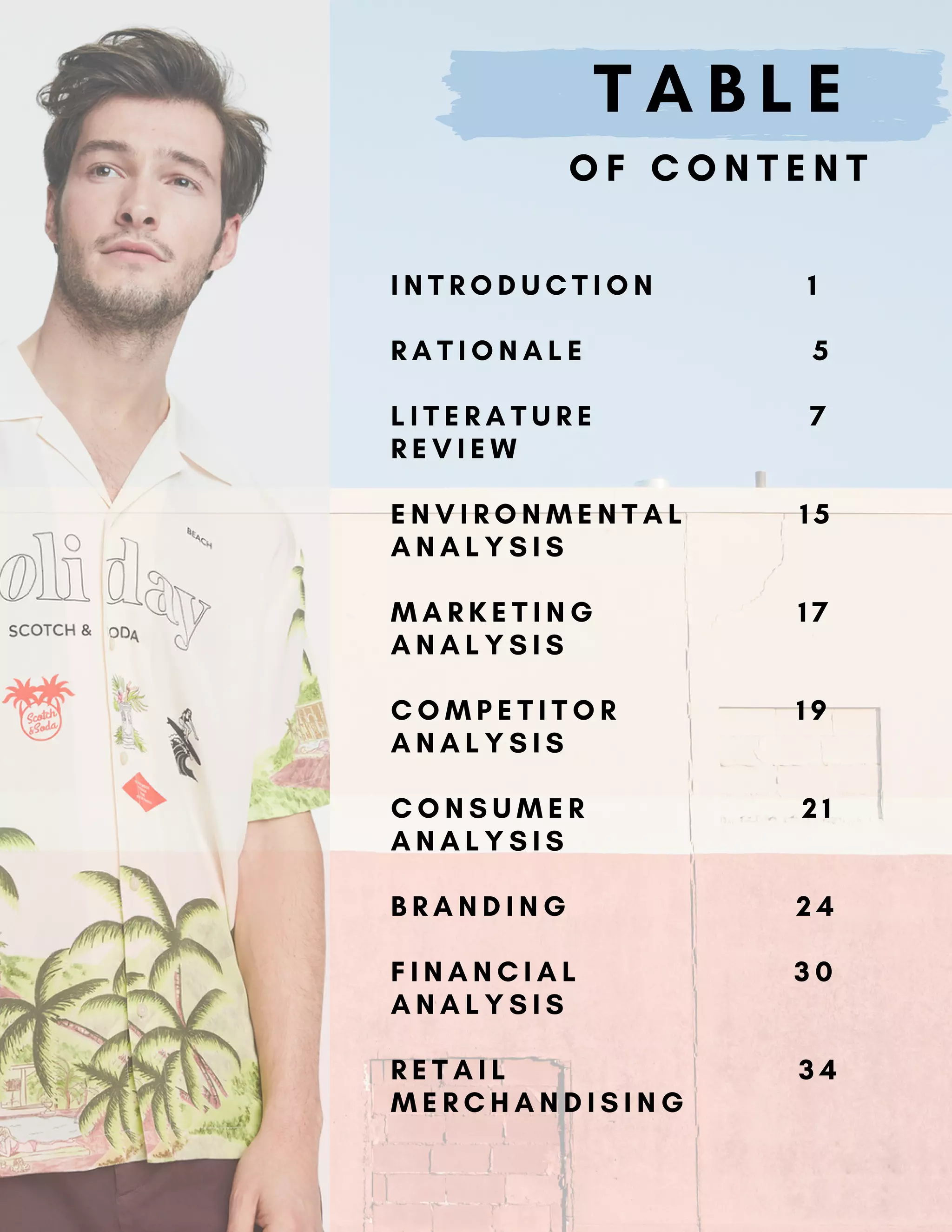 T A B L E
O F C O N T E N T
I N T R O D U C T I O N 1
R A T I O N A L E 5
L I T E R A T U R E 7
R E V I E W
E N V I R O N M E N T A L 1 5
A N A L Y S I S
M A R K E T I N G 1 7
A N A L Y S I S
C O M P E T I T O R 1 9
A N A L Y S I S
C O N S U M E R 2 1
A N A L Y S I S
B R A N D I N G 2 4
F I N A N C I A L 3 0
A N A L Y S I S
R E T A I L 3 4
M E R C H A N D I S I N G
 