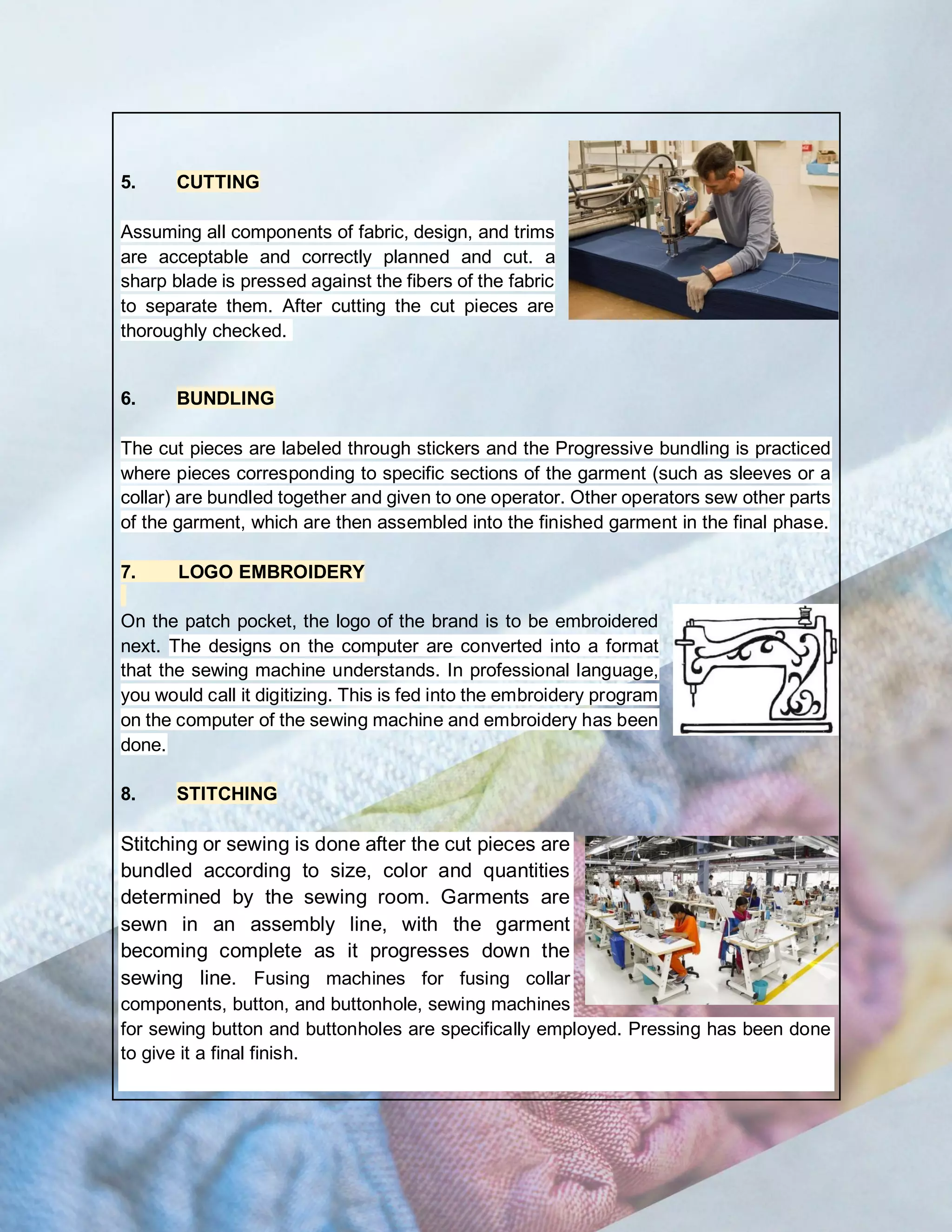 5. CUTTING
Assuming all components of fabric, design, and trims
are acceptable and correctly planned and cut. a
sharp blade is pressed against the fibers of the fabric
to separate them. After cutting the cut pieces are
thoroughly checked.
6. BUNDLING
The cut pieces are labeled through stickers and the Progressive bundling is practiced
where pieces corresponding to specific sections of the garment (such as sleeves or a
collar) are bundled together and given to one operator. Other operators sew other parts
of the garment, which are then assembled into the finished garment in the final phase.
7. LOGO EMBROIDERY
On the patch pocket, the logo of the brand is to be embroidered
next. The designs on the computer are converted into a format
that the sewing machine understands. In professional language,
you would call it digitizing. This is fed into the embroidery program
on the computer of the sewing machine and embroidery has been
done.
8. STITCHING
Stitching or sewing is done after the cut pieces are
bundled according to size, color and quantities
determined by the sewing room. Garments are
sewn in an assembly line, with the garment
becoming complete as it progresses down the
sewing line. Fusing machines for fusing collar
components, button, and buttonhole, sewing machines
for sewing button and buttonholes are specifically employed. Pressing has been done
to give it a final finish.
 