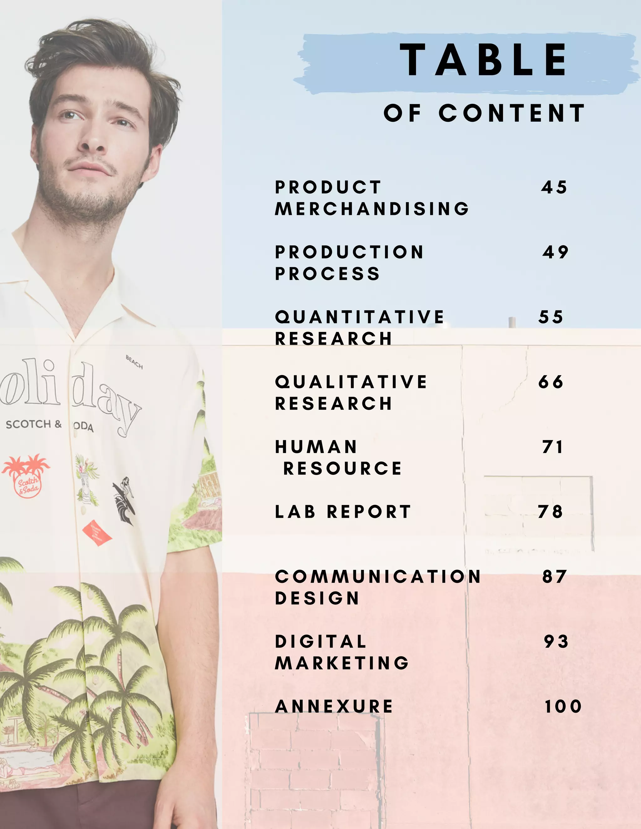 T A B L E
O F C O N T E N T
P R O D U C T 4 5
M E R C H A N D I S I N G
P R O D U C T I O N 4 9
P R O C E S S
Q U A N T I T A T I V E 5 5
R E S E A R C H
Q U A L I T A T I V E 6 6
R E S E A R C H
H U M A N 7 1
R E S O U R C E
L A B R E P O R T 7 8
C O M M U N I C A T I O N 8 7
D E S I G N
D I G I T A L 9 3
M A R K E T I N G
A N N E X U R E 1 0 0
 