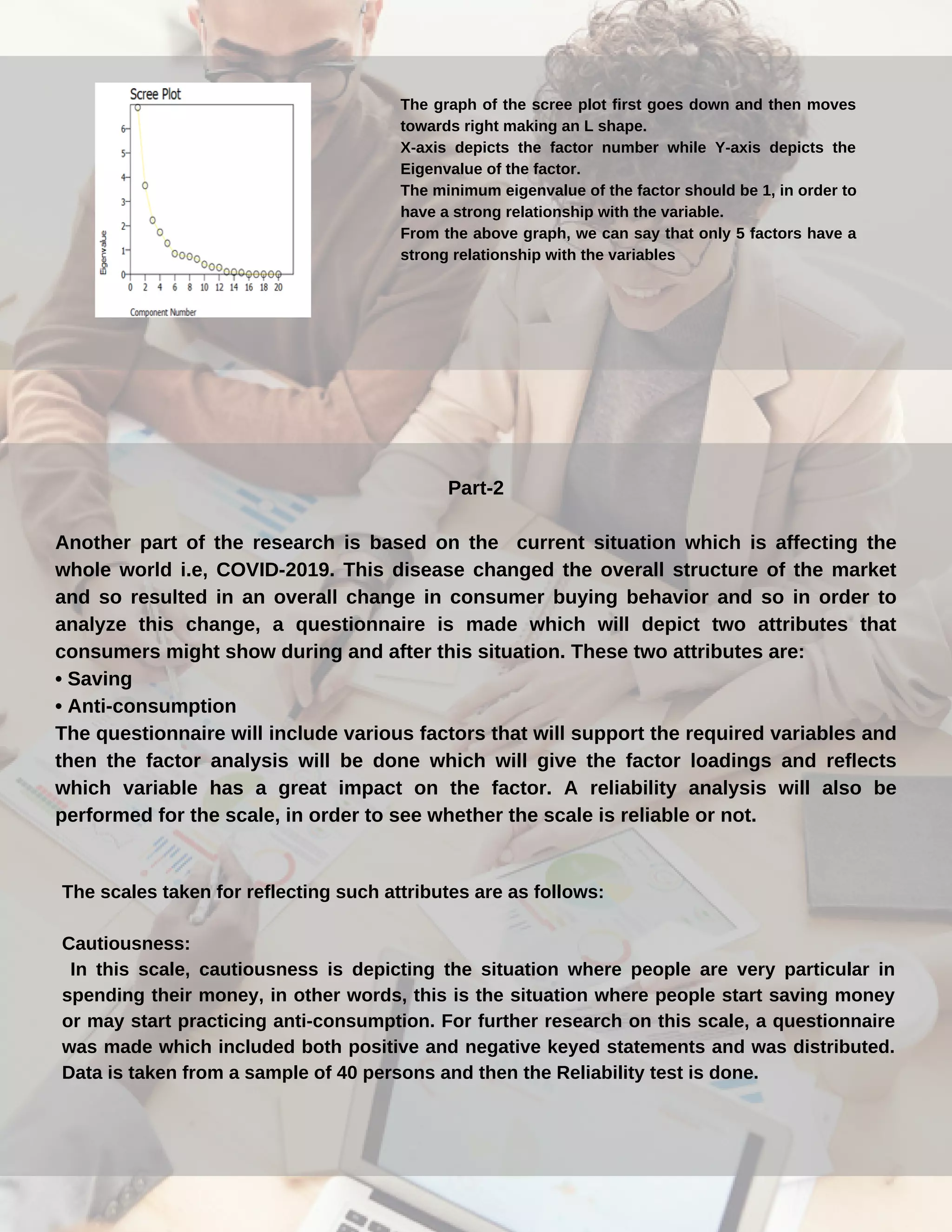 The graph of the scree plot first goes down and then moves
towards right making an L shape.
X-axis depicts the factor number while Y-axis depicts the
Eigenvalue of the factor.
The minimum eigenvalue of the factor should be 1, in order to
have a strong relationship with the variable.
From the above graph, we can say that only 5 factors have a
strong relationship with the variables
Part-2
Another part of the research is based on the current situation which is affecting the
whole world i.e, COVID-2019. This disease changed the overall structure of the market
and so resulted in an overall change in consumer buying behavior and so in order to
analyze this change, a questionnaire is made which will depict two attributes that
consumers might show during and after this situation. These two attributes are:
• Saving
• Anti-consumption
The questionnaire will include various factors that will support the required variables and
then the factor analysis will be done which will give the factor loadings and reflects
which variable has a great impact on the factor. A reliability analysis will also be
performed for the scale, in order to see whether the scale is reliable or not.
The scales taken for reflecting such attributes are as follows:
Cautiousness:
In this scale, cautiousness is depicting the situation where people are very particular in
spending their money, in other words, this is the situation where people start saving money
or may start practicing anti-consumption. For further research on this scale, a questionnaire
was made which included both positive and negative keyed statements and was distributed.
Data is taken from a sample of 40 persons and then the Reliability test is done.
 