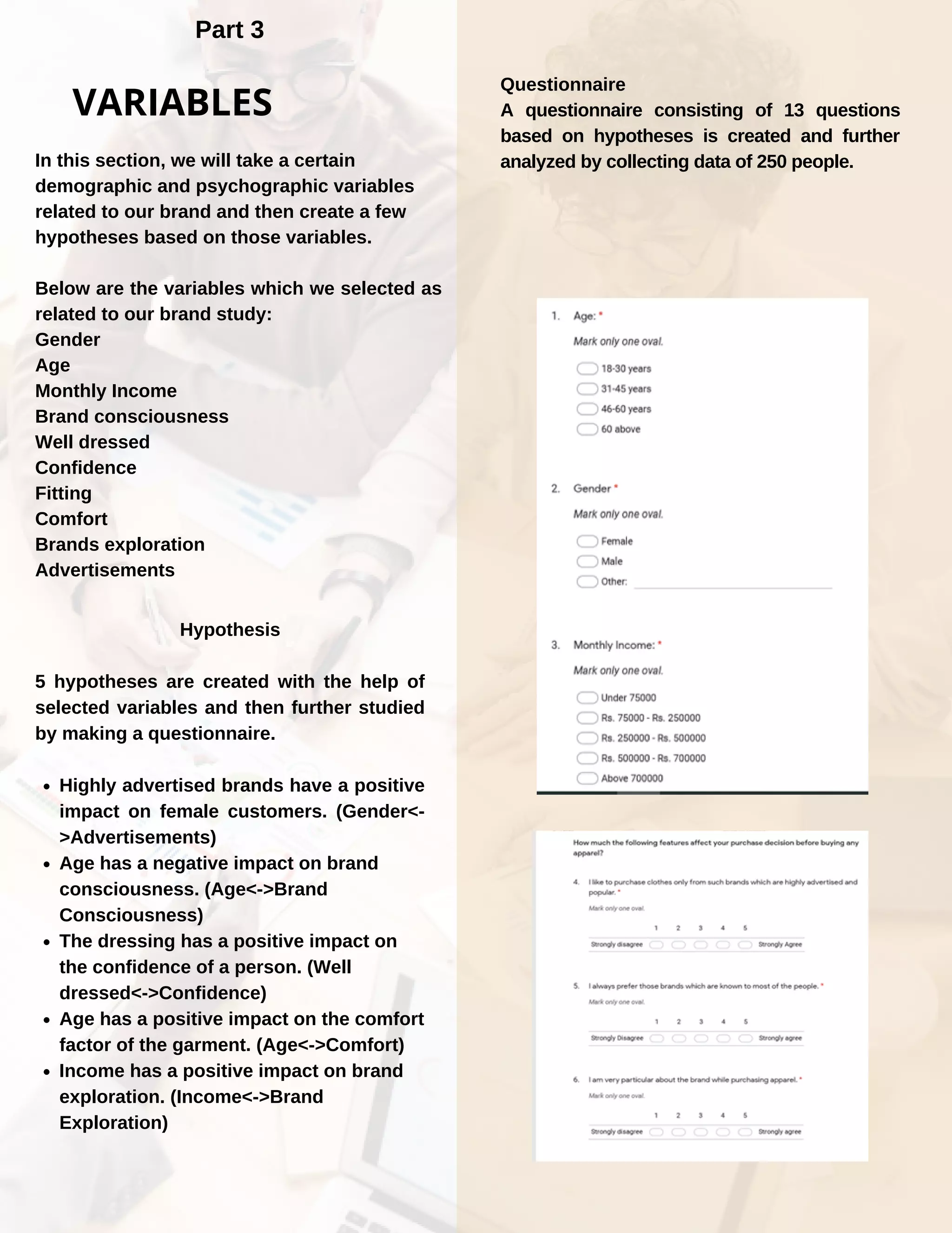 Part 3
In this section, we will take a certain
demographic and psychographic variables
related to our brand and then create a few
hypotheses based on those variables.
Below are the variables which we selected as
related to our brand study:
Gender
Age
Monthly Income
Brand consciousness
Well dressed
Confidence
Fitting
Comfort
Brands exploration
Advertisements
Highly advertised brands have a positive
impact on female customers. (Gender<-
>Advertisements)
Age has a negative impact on brand
consciousness. (Age<->Brand
Consciousness)
The dressing has a positive impact on
the confidence of a person. (Well
dressed<->Confidence)
Age has a positive impact on the comfort
factor of the garment. (Age<->Comfort)
Income has a positive impact on brand
exploration. (Income<->Brand
Exploration)
Hypothesis
5 hypotheses are created with the help of
selected variables and then further studied
by making a questionnaire.
VARIABLES
Questionnaire
A questionnaire consisting of 13 questions
based on hypotheses is created and further
analyzed by collecting data of 250 people.
 