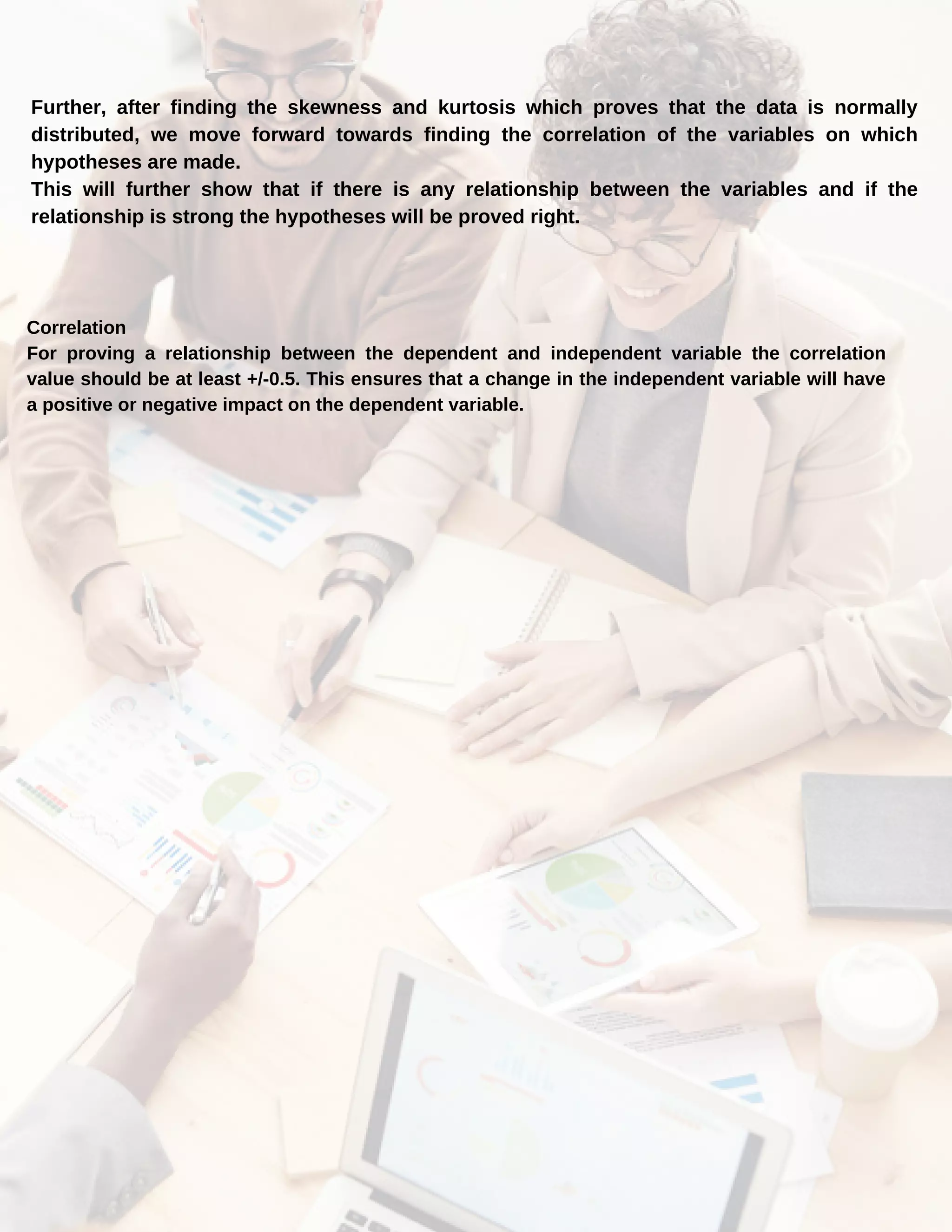 Further, after finding the skewness and kurtosis which proves that the data is normally
distributed, we move forward towards finding the correlation of the variables on which
hypotheses are made.
This will further show that if there is any relationship between the variables and if the
relationship is strong the hypotheses will be proved right.
Correlation
For proving a relationship between the dependent and independent variable the correlation
value should be at least +/-0.5. This ensures that a change in the independent variable will have
a positive or negative impact on the dependent variable.
 