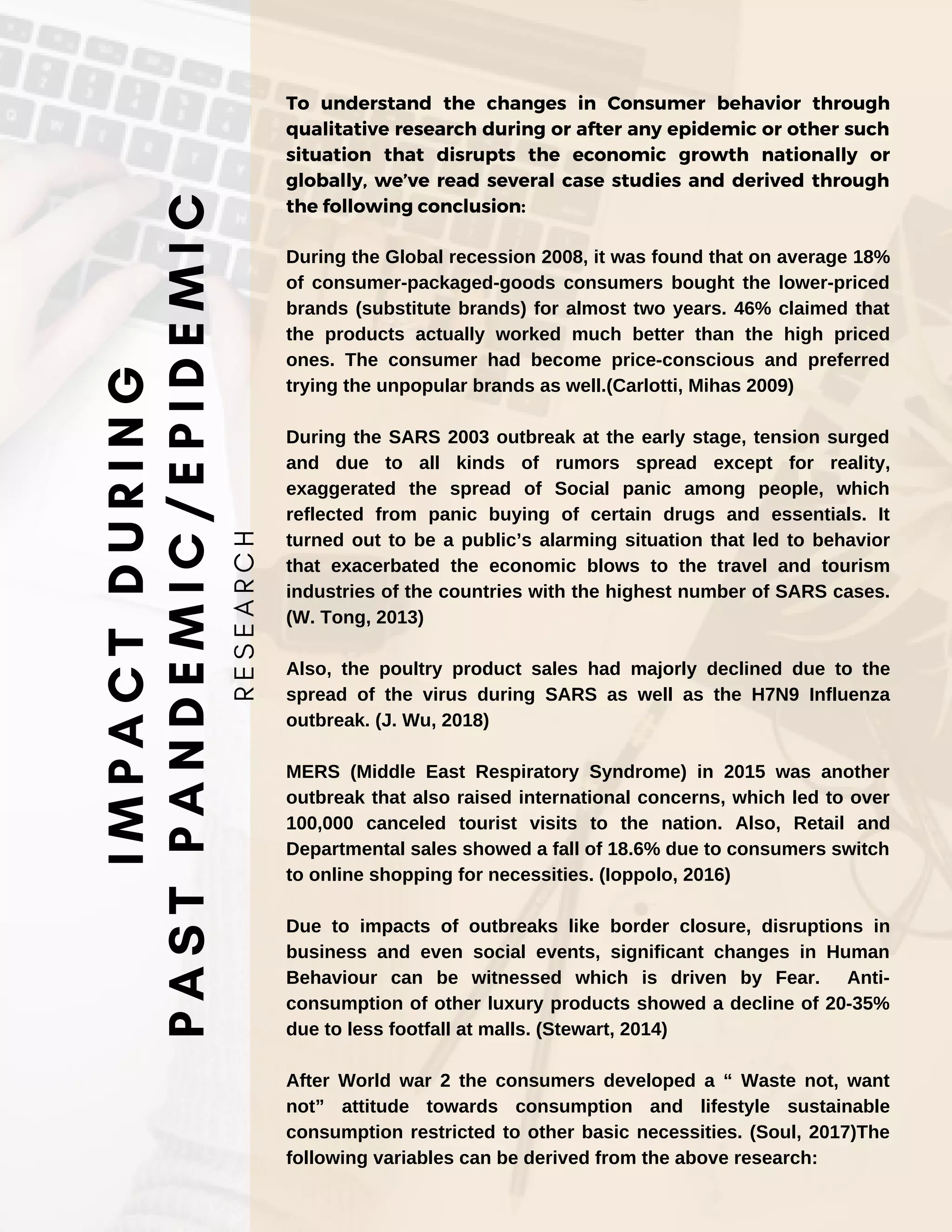 To understand the changes in Consumer behavior through
qualitative research during or after any epidemic or other such
situation that disrupts the economic growth nationally or
globally, we’ve read several case studies and derived through
the following conclusion:
During the Global recession 2008, it was found that on average 18%
of consumer-packaged-goods consumers bought the lower-priced
brands (substitute brands) for almost two years. 46% claimed that
the products actually worked much better than the high priced
ones. The consumer had become price-conscious and preferred
trying the unpopular brands as well.(Carlotti, Mihas 2009)
During the SARS 2003 outbreak at the early stage, tension surged
and due to all kinds of rumors spread except for reality,
exaggerated the spread of Social panic among people, which
reflected from panic buying of certain drugs and essentials. It
turned out to be a public’s alarming situation that led to behavior
that exacerbated the economic blows to the travel and tourism
industries of the countries with the highest number of SARS cases.
(W. Tong, 2013)
Also, the poultry product sales had majorly declined due to the
spread of the virus during SARS as well as the H7N9 Influenza
outbreak. (J. Wu, 2018)
MERS (Middle East Respiratory Syndrome) in 2015 was another
outbreak that also raised international concerns, which led to over
100,000 canceled tourist visits to the nation. Also, Retail and
Departmental sales showed a fall of 18.6% due to consumers switch
to online shopping for necessities. (Ioppolo, 2016)
Due to impacts of outbreaks like border closure, disruptions in
business and even social events, significant changes in Human
Behaviour can be witnessed which is driven by Fear. Anti-
consumption of other luxury products showed a decline of 20-35%
due to less footfall at malls. (Stewart, 2014)
After World war 2 the consumers developed a “ Waste not, want
not” attitude towards consumption and lifestyle sustainable
consumption restricted to other basic necessities. (Soul, 2017)The
following variables can be derived from the above research:
I
M
P
A
C
T
D
U
R
I
N
G
P
A
S
T
P
A
N
D
E
M
I
C
/
E
P
I
D
E
M
I
C
R
E
S
E
A
R
C
H
 