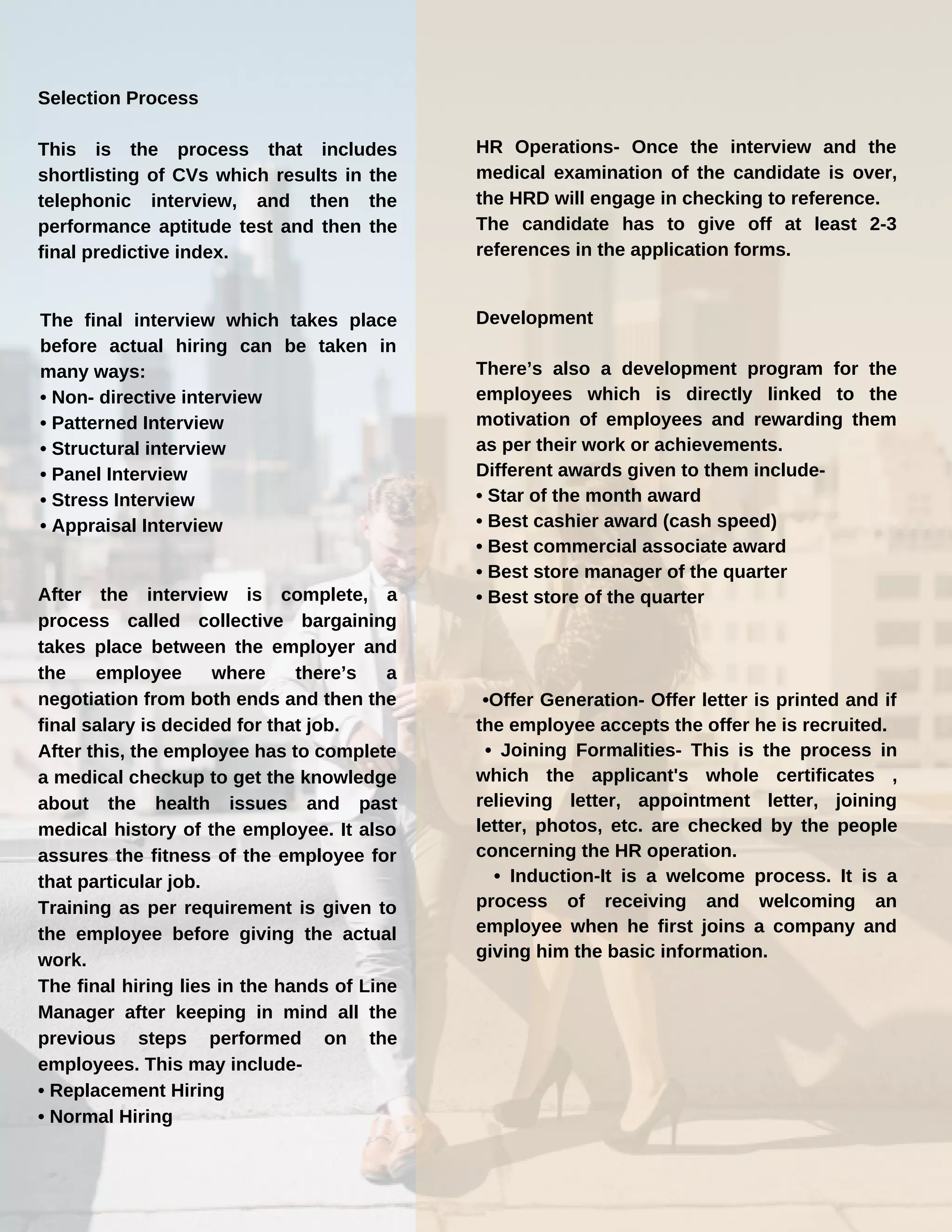Selection Process
This is the process that includes
shortlisting of CVs which results in the
telephonic interview, and then the
performance aptitude test and then the
final predictive index.
The final interview which takes place
before actual hiring can be taken in
many ways:
• Non- directive interview
• Patterned Interview
• Structural interview
• Panel Interview
• Stress Interview
• Appraisal Interview
After the interview is complete, a
process called collective bargaining
takes place between the employer and
the employee where there’s a
negotiation from both ends and then the
final salary is decided for that job.
After this, the employee has to complete
a medical checkup to get the knowledge
about the health issues and past
medical history of the employee. It also
assures the fitness of the employee for
that particular job.
Training as per requirement is given to
the employee before giving the actual
work.
The final hiring lies in the hands of Line
Manager after keeping in mind all the
previous steps performed on the
employees. This may include-
• Replacement Hiring
• Normal Hiring
Development
There’s also a development program for the
employees which is directly linked to the
motivation of employees and rewarding them
as per their work or achievements.
Different awards given to them include-
• Star of the month award
• Best cashier award (cash speed)
• Best commercial associate award
• Best store manager of the quarter
• Best store of the quarter
•Offer Generation- Offer letter is printed and if
the employee accepts the offer he is recruited.
• Joining Formalities- This is the process in
which the applicant's whole certificates ,
relieving letter, appointment letter, joining
letter, photos, etc. are checked by the people
concerning the HR operation.
• Induction-It is a welcome process. It is a
process of receiving and welcoming an
employee when he first joins a company and
giving him the basic information.
HR Operations- Once the interview and the
medical examination of the candidate is over,
the HRD will engage in checking to reference.
The candidate has to give off at least 2-3
references in the application forms.
 