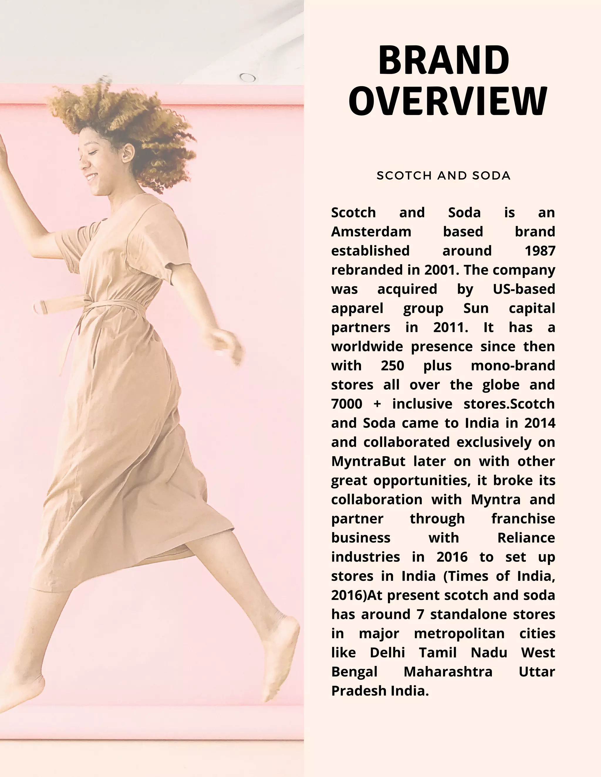 BRAND
OVERVIEW
SCOTCH AND SODA
Scotch and Soda is an
Amsterdam based brand
established around 1987
rebranded in 2001. The company
was acquired by US-based
apparel group Sun capital
partners in 2011. It has a
worldwide presence since then
with 250 plus mono-brand
stores all over the globe and
7000 + inclusive stores.Scotch
and Soda came to India in 2014
and collaborated exclusively on
MyntraBut later on with other
great opportunities, it broke its
collaboration with Myntra and
partner through franchise
business with Reliance
industries in 2016 to set up
stores in India (Times of India,
2016)At present scotch and soda
has around 7 standalone stores
in major metropolitan cities
like  Delhi Tamil Nadu West
Bengal Maharashtra Uttar
Pradesh India.
 