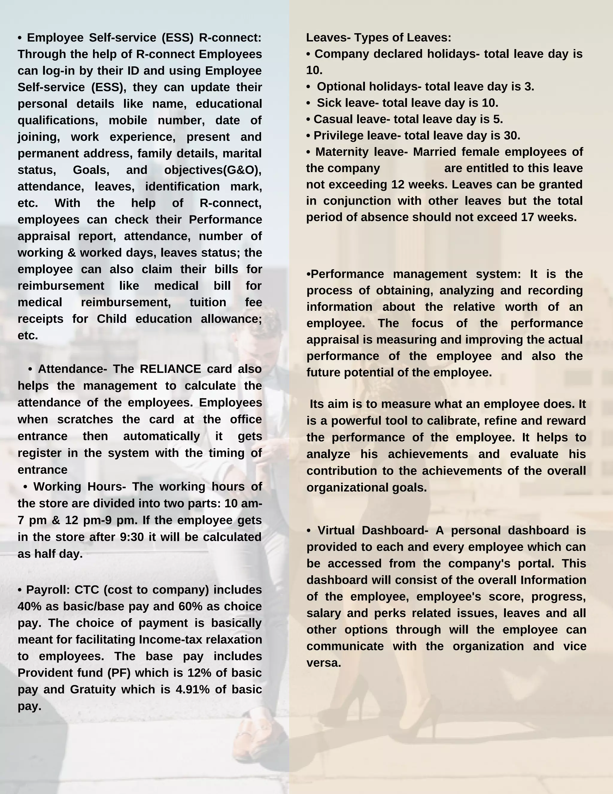 • Employee Self-service (ESS) R-connect:
Through the help of R-connect Employees
can log-in by their ID and using Employee
Self-service (ESS), they can update their
personal details like name, educational
qualifications, mobile number, date of
joining, work experience, present and
permanent address, family details, marital
status, Goals, and objectives(G&O),
attendance, leaves, identification mark,
etc. With the help of R-connect,
employees can check their Performance
appraisal report, attendance, number of
working & worked days, leaves status; the
employee can also claim their bills for
reimbursement like medical bill for
medical reimbursement, tuition fee
receipts for Child education allowance;
etc.
• Attendance- The RELIANCE card also
helps the management to calculate the
attendance of the employees. Employees
when scratches the card at the office
entrance then automatically it gets
register in the system with the timing of
entrance
• Working Hours- The working hours of
the store are divided into two parts: 10 am-
7 pm & 12 pm-9 pm. If the employee gets
in the store after 9:30 it will be calculated
as half day.
• Payroll: CTC (cost to company) includes
40% as basic/base pay and 60% as choice
pay. The choice of payment is basically
meant for facilitating Income-tax relaxation
to employees. The base pay includes
Provident fund (PF) which is 12% of basic
pay and Gratuity which is 4.91% of basic
pay.
Leaves- Types of Leaves:
• Company declared holidays- total leave day is
10.
• Optional holidays- total leave day is 3.
• Sick leave- total leave day is 10.
• Casual leave- total leave day is 5.
• Privilege leave- total leave day is 30.
• Maternity leave- Married female employees of
the company are entitled to this leave
not exceeding 12 weeks. Leaves can be granted
in conjunction with other leaves but the total
period of absence should not exceed 17 weeks.
•Performance management system: It is the
process of obtaining, analyzing and recording
information about the relative worth of an
employee. The focus of the performance
appraisal is measuring and improving the actual
performance of the employee and also the
future potential of the employee.
Its aim is to measure what an employee does. It
is a powerful tool to calibrate, refine and reward
the performance of the employee. It helps to
analyze his achievements and evaluate his
contribution to the achievements of the overall
organizational goals.
• Virtual Dashboard- A personal dashboard is
provided to each and every employee which can
be accessed from the company's portal. This
dashboard will consist of the overall Information
of the employee, employee's score, progress,
salary and perks related issues, leaves and all
other options through will the employee can
communicate with the organization and vice
versa.
 