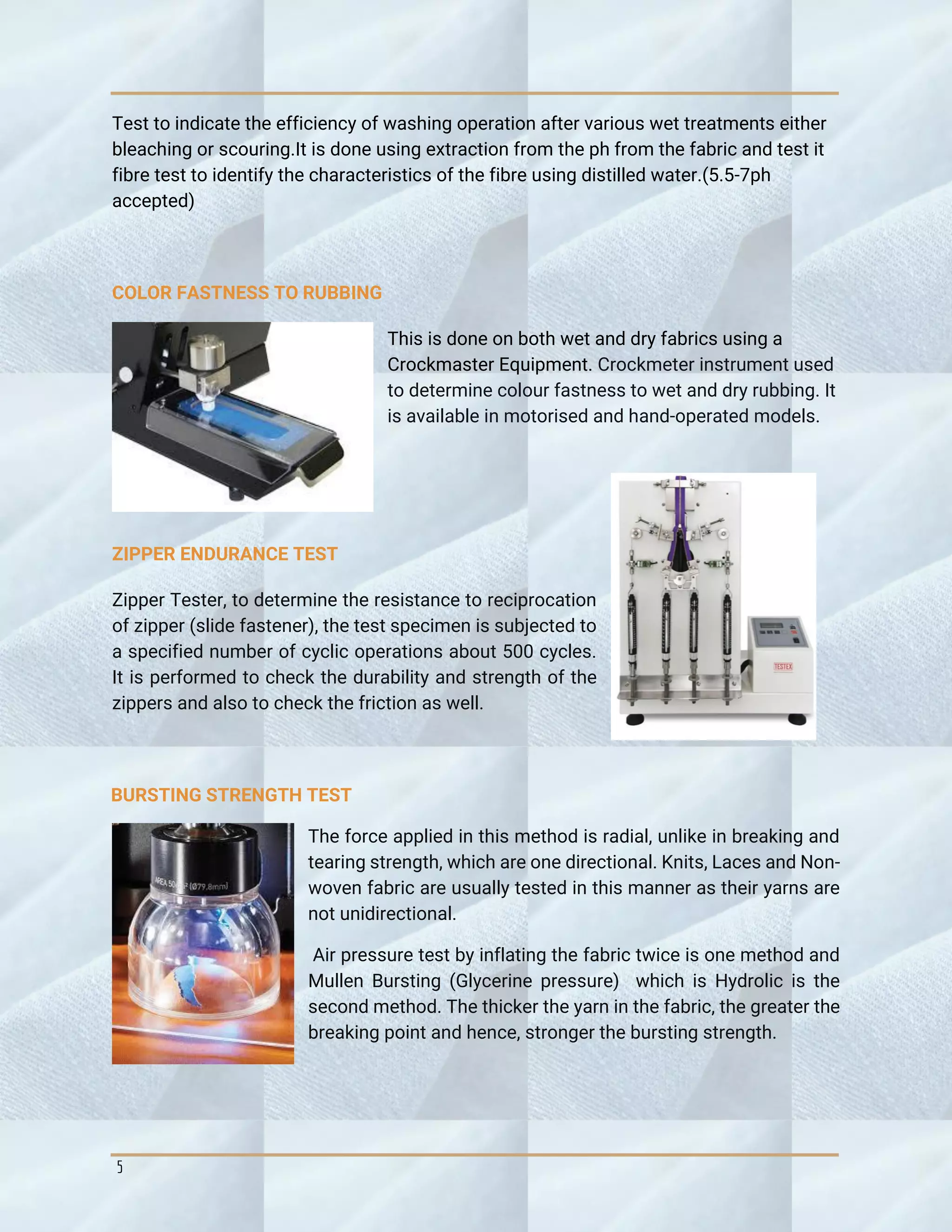 5
Test to indicate the efficiency of washing operation after various wet treatments either
bleaching or scouring.It is done using extraction from the ph from the fabric and test it
fibre test to identify the characteristics of the fibre using distilled water.(5.5-7ph
accepted)
COLOR FASTNESS TO RUBBING
This is done on both wet and dry fabrics using a
Crockmaster Equipment. Crockmeter instrument used
to determine colour fastness to wet and dry rubbing. It
is available in motorised and hand-operated models.
ZIPPER ENDURANCE TEST
Zipper Tester, to determine the resistance to reciprocation
of zipper (slide fastener), the test specimen is subjected to
a specified number of cyclic operations about 500 cycles.
It is performed to check the durability and strength of the
zippers and also to check the friction as well.
BURSTING STRENGTH TEST
The force applied in this method is radial, unlike in breaking and
tearing strength, which are one directional. Knits, Laces and Non-
woven fabric are usually tested in this manner as their yarns are
not unidirectional.
Air pressure test by inflating the fabric twice is one method and
Mullen Bursting (Glycerine pressure) which is Hydrolic is the
second method. The thicker the yarn in the fabric, the greater the
breaking point and hence, stronger the bursting strength.
 