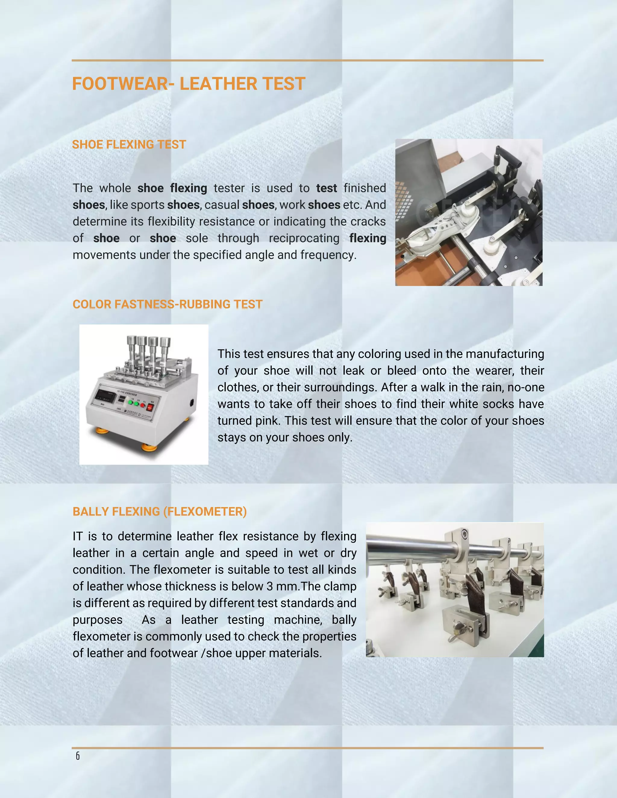 6
FOOTWEAR- LEATHER TEST
SHOE FLEXING TEST
The whole shoe flexing tester is used to test finished
shoes, like sports shoes, casual shoes, work shoes etc. And
determine its flexibility resistance or indicating the cracks
of shoe or shoe sole through reciprocating flexing
movements under the specified angle and frequency.
COLOR FASTNESS-RUBBING TEST
This test ensures that any coloring used in the manufacturing
of your shoe will not leak or bleed onto the wearer, their
clothes, or their surroundings. After a walk in the rain, no-one
wants to take off their shoes to find their white socks have
turned pink. This test will ensure that the color of your shoes
stays on your shoes only.
BALLY FLEXING (FLEXOMETER)
IT is to determine leather flex resistance by flexing
leather in a certain angle and speed in wet or dry
condition. The flexometer is suitable to test all kinds
of leather whose thickness is below 3 mm.The clamp
is different as required by different test standards and
purposes As a leather testing machine, bally
flexometer is commonly used to check the properties
of leather and footwear /shoe upper materials.
 