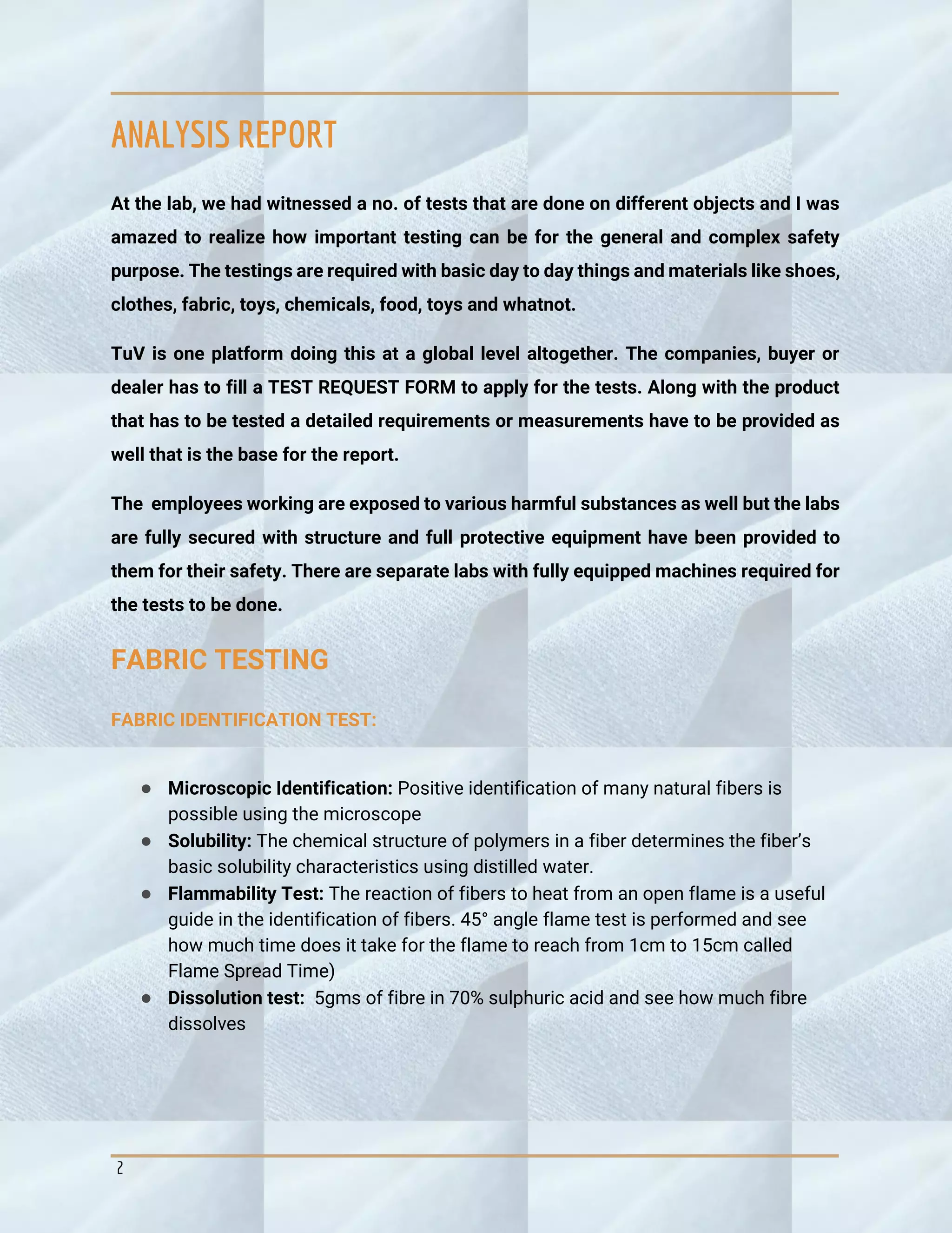 2
ANALYSIS REPORT
At the lab, we had witnessed a no. of tests that are done on different objects and I was
amazed to realize how important testing can be for the general and complex safety
purpose. The testings are required with basic day to day things and materials like shoes,
clothes, fabric, toys, chemicals, food, toys and whatnot.
TuV is one platform doing this at a global level altogether. The companies, buyer or
dealer has to fill a TEST REQUEST FORM to apply for the tests. Along with the product
that has to be tested a detailed requirements or measurements have to be provided as
well that is the base for the report.
The employees working are exposed to various harmful substances as well but the labs
are fully secured with structure and full protective equipment have been provided to
them for their safety. There are separate labs with fully equipped machines required for
the tests to be done.
FABRIC TESTING
FABRIC IDENTIFICATION TEST:
● Microscopic Identification: Positive identification of many natural fibers is
possible using the microscope
● Solubility: The chemical structure of polymers in a fiber determines the fiber’s
basic solubility characteristics using distilled water.
● Flammability Test: The reaction of fibers to heat from an open flame is a useful
guide in the identification of fibers. 45° angle flame test is performed and see
how much time does it take for the flame to reach from 1cm to 15cm called
Flame Spread Time)
● Dissolution test: 5gms of fibre in 70% sulphuric acid and see how much fibre
dissolves
 