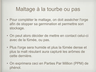 Maltage à la tourbe ou pas
• Pour compléter le maltage, on doit assécher l'orge
afin de stopper sa germination et permettre son
stockage.
• On peut alors décider de mettre en contact celui-ci
avec de la fûmée, ou pas.
• Plus l'orge sera humide et plus la fûmée dense et
plus la malt résulant aura capturé les arômes de
cette dernière.
• On exprimera ceci en Parties Par Million (PPM) de
phénol.
 