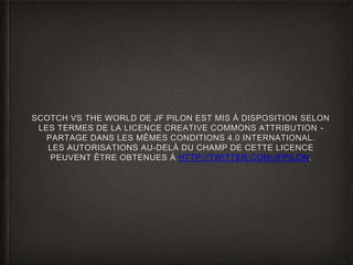 SCOTCH VS THE WORLD DE JF PILON EST MIS À DISPOSITION SELON
LES TERMES DE LA LICENCE CREATIVE COMMONS ATTRIBUTION -
PARTAGE DANS LES MÊMES CONDITIONS 4.0 INTERNATIONAL.
LES AUTORISATIONS AU-DELÀ DU CHAMP DE CETTE LICENCE
PEUVENT ÊTRE OBTENUES À HTTP://TWITTER.COM/JFPILON.
 