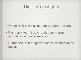 Distiller c'est quoi
• On ne créé pas d'alcool, on le sépare de l'eau
• Pas trop vite, ni trop chaud, pour n epas
introduire de contre-saveurs
• Ni trop fort, afin de garder intact les saveurs de
bases
 