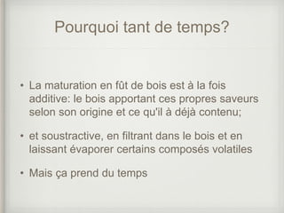 Pourquoi tant de temps?
• La maturation en fût de bois est à la fois
additive: le bois apportant ces propres saveurs
selon son origine et ce qu'il à déjà contenu;
• et soustractive, en filtrant dans le bois et en
laissant évaporer certains composés volatiles
• Mais ça prend du temps
 
