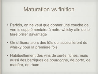 Maturation vs finition
• Parfois, on ne veut que donner une couche de
vernis supplémentaire à notre whisky afin de le
faire briller davantage
• On utilisera alors des fûts qui acceuilleront du
whisky pour la première fois.
• Habituellement des vins de xérès riches, mais
aussi des barriques de bourgogne, de porto, de
madère, de rhum
 