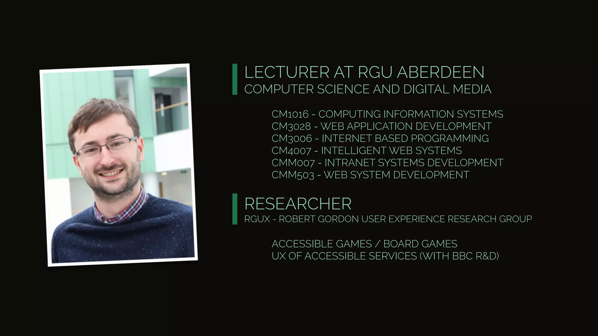 LECTURER AT RGU ABERDEEN
COMPUTER SCIENCE AND DIGITAL MEDIA
CM1016 - COMPUTING INFORMATION SYSTEMS
CM3028 - WEB APPLICATION DEVELOPMENT
CM3006 - INTERNET BASED PROGRAMMING
CM4007 - INTELLIGENT WEB SYSTEMS
CMM007 - INTRANET SYSTEMS DEVELOPMENT
CMM503 - WEB SYSTEM DEVELOPMENT
RESEARCHER
RGUX - ROBERT GORDON USER EXPERIENCE RESEARCH GROUP
ACCESSIBLE GAMES / BOARD GAMES
UX OF ACCESSIBLE SERVICES (WITH BBC R&D)
 