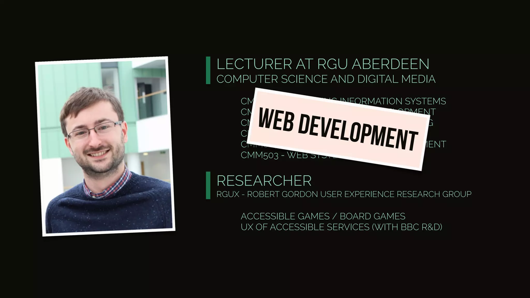 LECTURER AT RGU ABERDEEN
COMPUTER SCIENCE AND DIGITAL MEDIA
CM1016 - COMPUTING INFORMATION SYSTEMS
CM3028 - WEB APPLICATION DEVELOPMENT
CM3006 - INTERNET BASED PROGRAMMING
CM4007 - INTELLIGENT WEB SYSTEMS
CMM007 - INTRANET SYSTEMS DEVELOPMENT
CMM503 - WEB SYSTEM DEVELOPMENT
RESEARCHER
RGUX - ROBERT GORDON USER EXPERIENCE RESEARCH GROUP
web development
ACCESSIBLE GAMES / BOARD GAMES
UX OF ACCESSIBLE SERVICES (WITH BBC R&D)
 