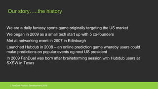 | FanDuel Product Development 2016
Our story…..the history
We are a daily fantasy sports game originally targeting the US market
We began in 2009 as a small tech start up with 5 co-founders
Met at networking event in 2007 in Edinburgh
Launched Hubdub in 2008 – an online prediction game whereby users could
make predictions on popular events eg next US president
In 2009 FanDuel was born after brainstorming session with Hubdub users at
SXSW in Texas
 
