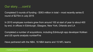 | FanDuel Product Development 2016
Our story…..cont’d
Completed 5 rounds of funding - $363 million in total – most recently series E
round of $275m in July 2015
In 2015 employee numbers grew from around 100 at start of year to about 400
by end, in offices in Edinburgh, Glasgow, New York, Orlando and LA
Completed a number of acquisitions, including Edinburgh app developer Kotikan
and US sports analysts numberFire
Have partnered with the NBA, 16 NBA teams and 15 NFL teams
 