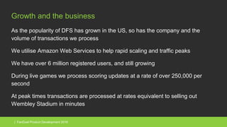 | FanDuel Product Development 2016
Growth and the business
As the popularity of DFS has grown in the US, so has the company and the
volume of transactions we process
We utilise Amazon Web Services to help rapid scaling and traffic peaks
We have over 6 million registered users, and still growing
During live games we process scoring updates at a rate of over 250,000 per
second
At peak times transactions are processed at rates equivalent to selling out
Wembley Stadium in minutes
 
