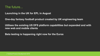 | FanDuel Product Development 2016
The future...
Launching in the UK for EPL in August
One-day fantasy football product created by UK engineering team
Utilises the existing US DFS platform capabilities but expanded and with
new web and mobile clients
Beta testing is happening right now for the Euros
 