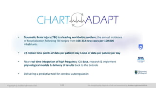 The AnalytiXagility Platform is built and maintained by Aridhia Informatics Ltd.Copyright © Aridhia Informatics Ltd. 149
• Traumatic Brain Injury (TBI) is a leading worldwide problem; the annual incidence
of hospitalization following TBI ranges from 108-332 new cases per 100,000
inhabitants
• 72 million time points of data per patient stay 1.6Gb of data per patient per day
• Near real time integration of high frequency ICU data, research & implement
physiological models & delivery of results back to the bedside
• Delivering a predictive tool for cerebral autoregulation
 