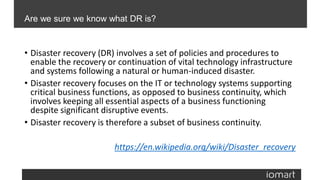 • Disaster recovery (DR) involves a set of policies and procedures to
enable the recovery or continuation of vital technology infrastructure
and systems following a natural or human-induced disaster.
• Disaster recovery focuses on the IT or technology systems supporting
critical business functions, as opposed to business continuity, which
involves keeping all essential aspects of a business functioning
despite significant disruptive events.
• Disaster recovery is therefore a subset of business continuity.
https://en.wikipedia.org/wiki/Disaster_recovery
Are we sure we know what DR is?
 