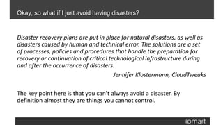 Disaster recovery plans are put in place for natural disasters, as well as
disasters caused by human and technical error. The solutions are a set
of processes, policies and procedures that handle the preparation for
recovery or continuation of critical technological infrastructure during
and after the occurrence of disasters.
Jennifer Klostermann, CloudTweaks
The key point here is that you can’t always avoid a disaster. By
definition almost they are things you cannot control.
Okay, so what if I just avoid having disasters?
 