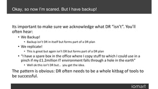 Its important to make sure we acknowledge what DR “isn’t”. You’ll
often hear:
• We Backup!
• Backup isn’t DR in itself but forms part of a DR plan
• We replicate!
• This is great but again isn’t DR but forms part of a DR plan
• “I have a spare box in the office where I copy stuff to which I could use in a
pinch if my £1.2million IT environment falls through a hole in the earth”
• Well ok this isn’t DR but… you get the idea.
The pattern is obvious: DR often needs to be a whole kitbag of tools to
be successful.
Okay, so now I’m scared. But I have backup!
 