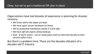 Organisations have had decades of experience in planning for disaster
recovery.
• We know where the tapes are kept.
• We have spare server hardware on hand.
• We’ve protected installation media in a fire safe.
• We have off-site copies of key backups.
• And – if we’re smart – we’ve made plans with an alternate facility to host
services after a loss.
But there’s a problem here: These are the decades-old plans of a
decades-old IT industry.
Okay, but we’ve got a traditional DR plan in place
 