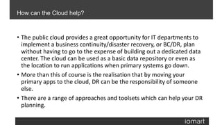 • The public cloud provides a great opportunity for IT departments to
implement a business continuity/disaster recovery, or BC/DR, plan
without having to go to the expense of building out a dedicated data
center. The cloud can be used as a basic data repository or even as
the location to run applications when primary systems go down.
• More than this of course is the realisation that by moving your
primary apps to the cloud, DR can be the responsibility of someone
else.
• There are a range of approaches and toolsets which can help your DR
planning.
How can the Cloud help?
 