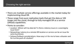 • There are multiple service offerings available in the market today for
implementing cloud DR.
• These range from pure replication tools that get the data or VM
image into the cloud, through to fully managed DR as a service
(DRaaS) capabilities.
• Points to consider:
• Location: Where will my data be? Is there a latency issue or a sovereignty
issue here?
• Networking: Latency to a remote DR location or service can be an issue for
some businesses
• Failover/Failback considerations: How easy is it for me to have a disaster and
fix it at the push of a button?
Choosing the right service
 