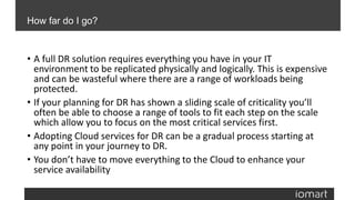 • A full DR solution requires everything you have in your IT
environment to be replicated physically and logically. This is expensive
and can be wasteful where there are a range of workloads being
protected.
• If your planning for DR has shown a sliding scale of criticality you’ll
often be able to choose a range of tools to fit each step on the scale
which allow you to focus on the most critical services first.
• Adopting Cloud services for DR can be a gradual process starting at
any point in your journey to DR.
• You don’t have to move everything to the Cloud to enhance your
service availability
How far do I go?
 