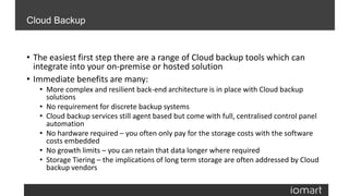 • The easiest first step there are a range of Cloud backup tools which can
integrate into your on-premise or hosted solution
• Immediate benefits are many:
• More complex and resilient back-end architecture is in place with Cloud backup
solutions
• No requirement for discrete backup systems
• Cloud backup services still agent based but come with full, centralised control panel
automation
• No hardware required – you often only pay for the storage costs with the software
costs embedded
• No growth limits – you can retain that data longer where required
• Storage Tiering – the implications of long term storage are often addressed by Cloud
backup vendors
Cloud Backup
 