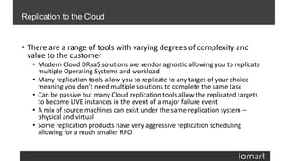• There are a range of tools with varying degrees of complexity and
value to the customer
• Modern Cloud DRaaS solutions are vendor agnostic allowing you to replicate
multiple Operating Systems and workload
• Many replication tools allow you to replicate to any target of your choice
meaning you don’t need multiple solutions to complete the same task
• Can be passive but many Cloud replication tools allow the replicated targets
to become LIVE instances in the event of a major failure event
• A mix of source machines can exist under the same replication system –
physical and virtual
• Some replication products have very aggressive replication scheduling
allowing for a much smaller RPO
Replication to the Cloud
 