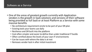• One of the areas of greatest growth currently with Application
vendors is the growth in SaaS solutions and versions of their software
being provided as full SaaS or at least Platform as a Service with some
massive benefits
• No architecture requirement onsite to be part of your DR plan
• Existing tools your teams use daily
• Resilience and DR built into the platform
• Cost often simpler and easier to define than under traditional IT builds
• Often certified above the levels of your own IT environments
• Can be issues with where the data is at rest
• Removes vendor lock in after initial investment
Software as a Service
 