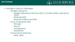 Our Journey
• Stockport Council’s Challenges
• Budget reductions
– Budget reduced by £54m by 2014. A further £65m required by
2018.
– Reduced staff
– Reduced CAPEX and OPEX
• Loss of specialist skills
– Storage
– Server
– Virtualisation
– Application
• Government Initiatives
– DbD, HSCI
 