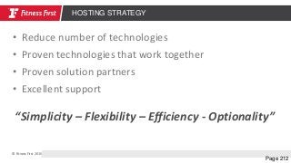 © Fitness First 2015
Page 212
HOSTING STRATEGY
• Reduce number of technologies
• Proven technologies that work together
• Proven solution partners
• Excellent support
“Simplicity – Flexibility – Efficiency - Optionality”
 